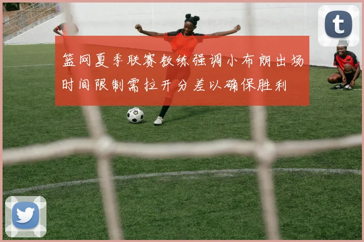 篮网夏季联赛教练强调小布朗出场时间限制需拉开分差以确保胜利