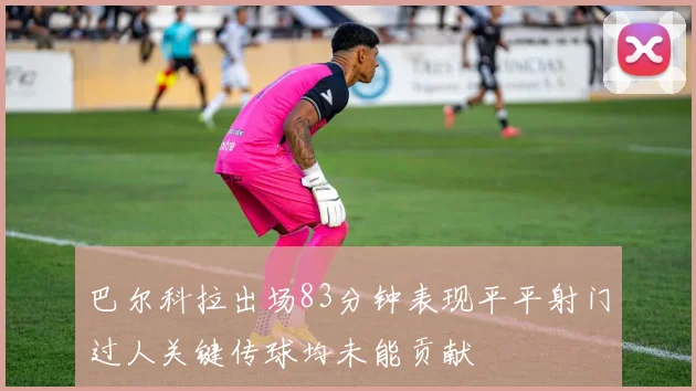 巴尔科拉出场83分钟表现平平射门过人关键传球均未能贡献