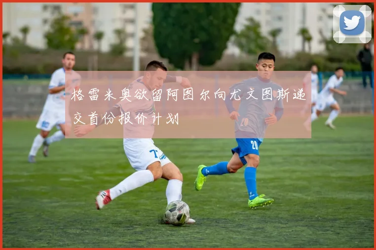 格雷米奥欲留阿图尔向尤文图斯递交首份报价计划