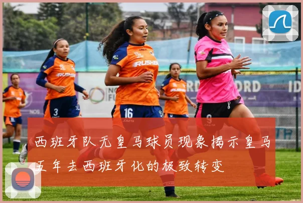 西班牙队无皇马球员现象揭示皇马五年去西班牙化的极致转变