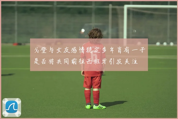 戈登与女友感情稳定多年育有一子是否将共同前往西班牙引发关注