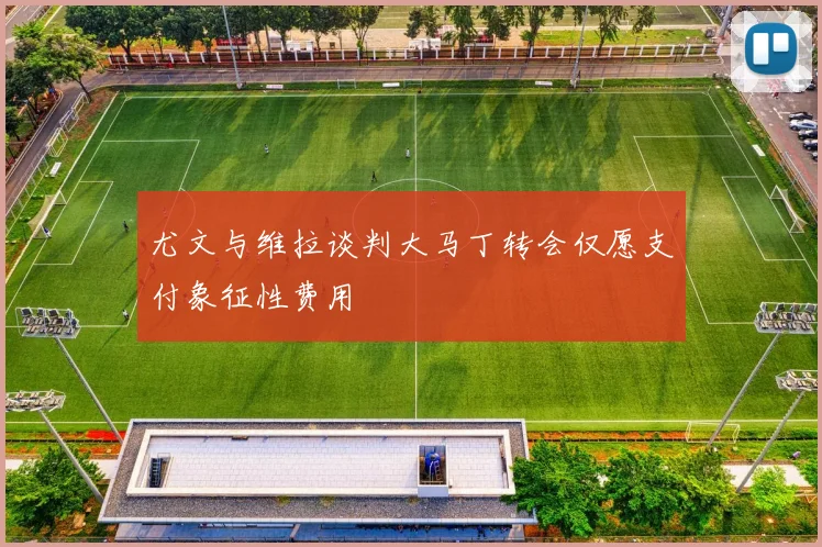 尤文与维拉谈判大马丁转会仅愿支付象征性费用