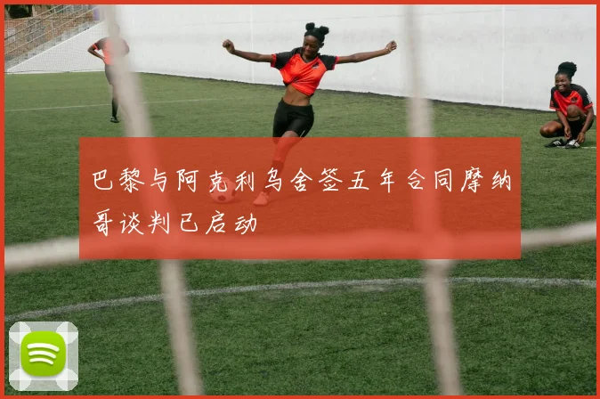 巴黎与阿克利乌舍签五年合同摩纳哥谈判已启动