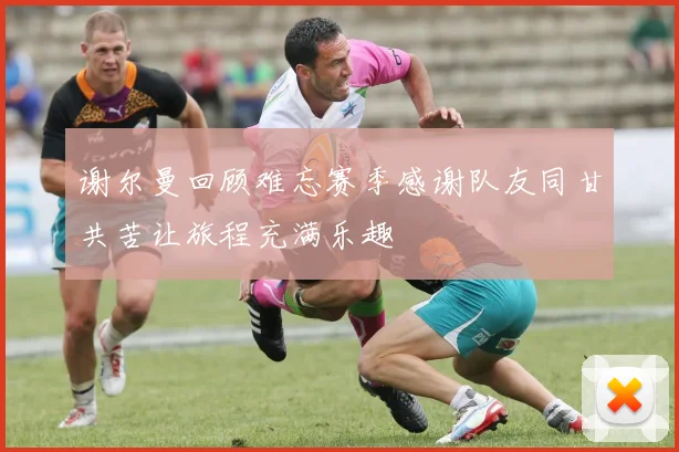 谢尔曼回顾难忘赛季感谢队友同甘共苦让旅程充满乐趣