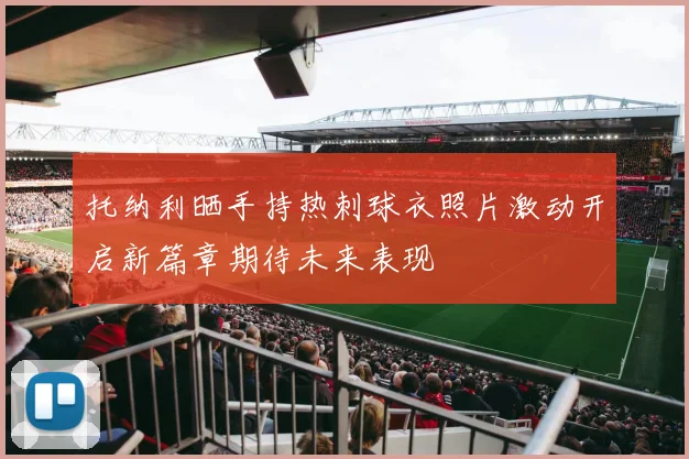 托纳利晒手持热刺球衣照片激动开启新篇章期待未来表现